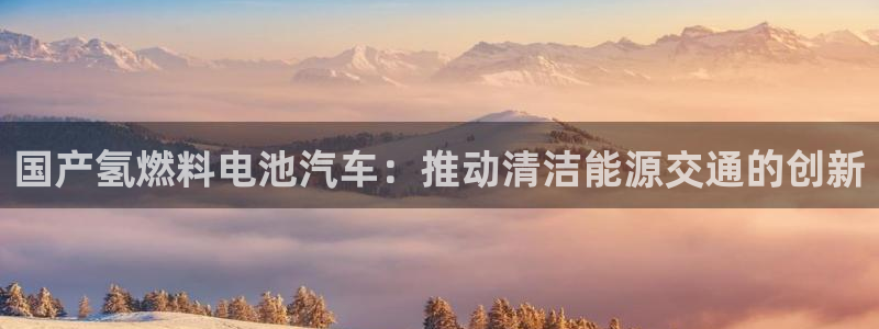 优发国际VIP网址：国产氢燃料电池汽车：推动清洁能源交通的创新