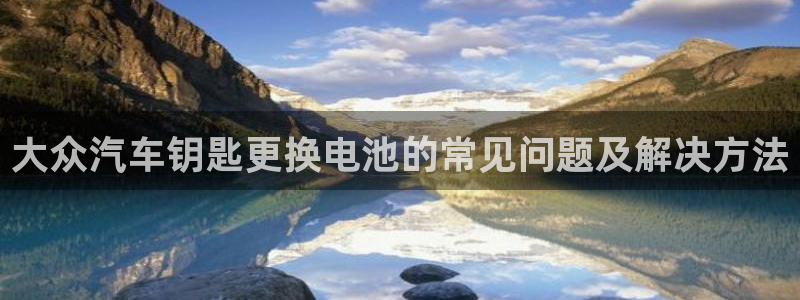 优发娱乐pc版官网：大众汽车钥匙更换电池的常见问题及解决方法