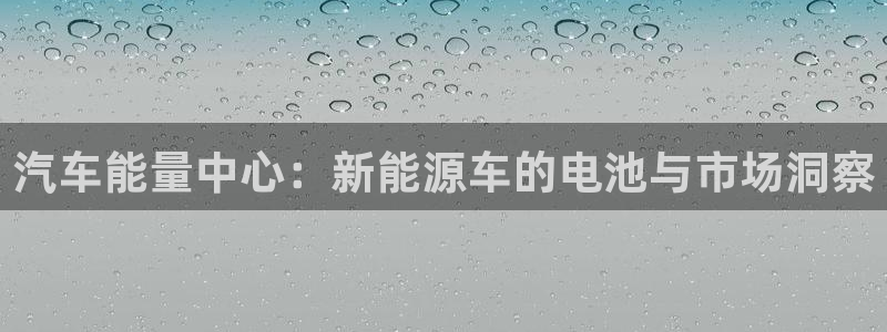 优发国际官方网手机版：汽车能量中心：新能源车的电池与市场洞察